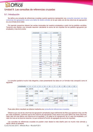 Curso Access 2010 - Alfredo Rico – RicoSoft 2011 55
Unidad 9. Las consultas de referencias cruzadas
9.1. Introducción
Se define una consulta de referencias cruzadas cuando queremos representar una consulta resumen con dos
columnas de agrupación como una tabla de doble entrada en la que cada una de las columnas de agrupación
es una entrada de la tabla.
Por ejemplo queremos obtener las ventas mensuales de nuestros empleados a partir de los pedidos vendidos.
Tenemos que diseñar una consulta resumen calculando la suma de los importes de los pedidos agrupando por
empleado y mes de la venta.
La consulta quedaría mucho más elegante y clara presentando los datos en un formato más compacto como el
siguiente:
Pues este último resultado se obtiene mediante una consulta de referencias cruzadas.
Observa que una de las columnas de agrupación (empleado) sigue definiendo las filas que aparecen (hay una fila
por cada empleado), mientras que la otra columna de agrupación (mes) ahora sirve para definir las otras columnas,
cada valor de mes define una columna en el resultado, y la celda en la intersección de un valor de empleado y un
valor de mes es la columna resumen, la que contiene la función de agregado (la suma de importes).
Las consultas de referencias cruzadas se pueden crear desde la vista diseño pero es mucho más cómodo y
rápido utilizar el asistente.
 