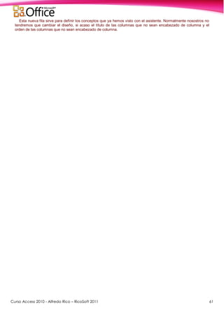Curso Access 2010 - Alfredo Rico – RicoSoft 2011 61
Esta nueva fila sirve para definir los conceptos que ya hemos visto con el asistente. Normalmente nosostros no
tendremos que cambiar el diseño, si acaso el título de las columnas que no sean encabezado de columna y el
orden de las columnas que no sean encabezado de columna.
 