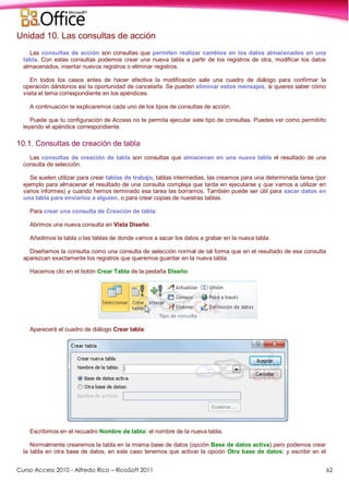 Curso Access 2010 - Alfredo Rico – RicoSoft 2011 62
Unidad 10. Las consultas de acción
Las consultas de acción son consultas que permiten realizar cambios en los datos almacenados en una
tabla. Con estas consultas podemos crear una nueva tabla a partir de los registros de otra, modificar los datos
almacenados, insertar nuevos registros o eliminar registros.
En todos los casos antes de hacer efectiva la modificación sale una cuadro de diálogo para confirmar la
operación dándonos así la oportunidad de cancelarla. Se pueden eliminar estos mensajes, si quieres saber cómo
visita el tema correspondiente en los apéndices.
A continuación te explicaremos cada uno de los tipos de consultas de acción.
Puede que tu configuración de Access no te permita ejecutar este tipo de consultas. Puedes ver como permitirlo
leyendo el apéndice correspondiente.
10.1. Consultas de creación de tabla
Las consultas de creación de tabla son consultas que almacenan en una nueva tabla el resultado de una
consulta de selección.
Se suelen utilizar para crear tablas de trabajo, tablas intermedias, las creamos para una determinada tarea (por
ejemplo para almacenar el resultado de una consulta compleja que tarda en ejecutarse y que vamos a utilizar en
varios informes) y cuando hemos terminado esa tarea las borramos. También puede ser útil para sacar datos en
una tabla para enviarlos a alguien, o para crear copias de nuestras tablas.
Para crear una consulta de Creación de tabla:
Abrimos una nueva consulta en Vista Diseño.
Añadimos la tabla o las tablas de donde vamos a sacar los datos a grabar en la nueva tabla.
Diseñamos la consulta como una consulta de selección normal de tal forma que en el resultado de esa consulta
aparezcan exactamente los registros que queremos guardar en la nueva tabla.
Hacemos clic en el botón Crear Tabla de la pestaña Diseño:
Aparecerá el cuadro de diálogo Crear tabla:
Escribimos en el recuadro Nombre de tabla: el nombre de la nueva tabla.
Normalmente crearemos la tabla en la misma base de datos (opción Base de datos activa) pero podemos crear
la tabla en otra base de datos, en este caso tenemos que activar la opción Otra base de datos: y escribir en el
 