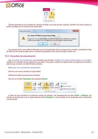 Curso Access 2010 - Alfredo Rico – RicoSoft 2011 64
Cuando ejecutamos una consulta de creación de tabla, nos avisa de esta creación, también nos avisa cuando ya
existe una tabla con el nombre de la nueva tabla.
Los campos de la nueva tabla se llamarán como el encabezado de los campos de la consulta y heredarán el tipo
de datos de los campos origen pero no heredan propiedades como clave principal, índices, etc.
10.2. Consultas de actualización
Las consultas de actualización son consultas que permiten modificar los datos almacenados en una tabla,
modifican el contenido de los registros de una tabla. Se pueden modificar de golpe todos los registros de la tabla o
sólo los que cumplan una determinado condición.
Para crear una consulta de actualización:
Abrimos una nueva consulta en vista diseño.
Añadimos la tabla que queremos actualizar.
Haz clic en el botón Actualizar de la pestaña Diseño:
A partir de ese momento la cuadrícula cambia de aspecto, han desaparecido las filas Orden: y Mostrar: por
carecer de sentido aquí y en su lugar tenemos la fila Actualizar a: como puedes ver en el ejemplo que te ofrecemos
a continuación:
 