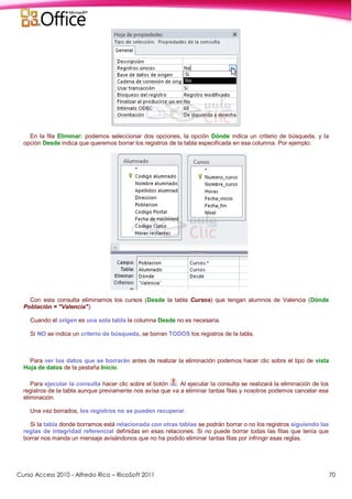 Curso Access 2010 - Alfredo Rico – RicoSoft 2011 70
En la fila Eliminar: podemos seleccionar dos opciones, la opción Dónde indica un criterio de búsqueda, y la
opción Desde indica que queremos borrar los registros de la tabla especificada en esa columna. Por ejemplo:
Con esta consulta eliminamos los cursos (Desde la tabla Cursos) que tengan alumnos de Valencia (Dónde
Población = "Valencia").
Cuando el origen es una sola tabla la columna Desde no es necesaria.
Si NO se indica un criterio de búsqueda, se borran TODOS los registros de la tabla.
Para ver los datos que se borrarán antes de realizar la eliminación podemos hacer clic sobre el tipo de vista
Hoja de datos de la pestaña Inicio.
Para ejecutar la consulta hacer clic sobre el botón . Al ejecutar la consulta se realizará la eliminación de los
registros de la tabla aunque previamente nos avisa que va a eliminar tantas filas y nosotros podemos cancelar esa
eliminación.
Una vez borrados, los registros no se pueden recuperar.
Si la tabla donde borramos está relacionada con otras tablas se podrán borrar o no los registros siguiendo las
reglas de integridad referencial definidas en esas relaciones. Si no puede borrar todas las filas que tenía que
borrar nos manda un mensaje avisándonos que no ha podido eliminar tantas filas por infringir esas reglas.
 