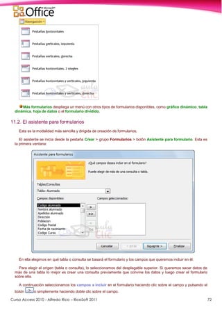 Curso Access 2010 - Alfredo Rico – RicoSoft 2011 72
Más formularios despliega un menú con otros tipos de formularios disponibles, como gráfico dinámico, tabla
dinámica, hoja de datos o el formulario dividido.
11.2. El asistente para formularios
Esta es la modalidad más sencilla y dirigida de creación de formularios.
El asistente se inicia desde la pestaña Crear > grupo Formularios > botón Asistente para formulario. Esta es
la primera ventana:
En ella elegimos en qué tabla o consulta se basará el formulario y los campos que queremos incluir en él.
Para elegir el origen (tabla o consulta), lo seleccionamos del desplegable superior. Si queremos sacar datos de
más de una tabla lo mejor es crear una consulta previamente que convine los datos y luego crear el formulario
sobre ella.
A continuación seleccionamos los campos a incluir en el formulario haciendo clic sobre el campo y pulsando el
botón o simplemente haciendo doble clic sobre el campo.
 