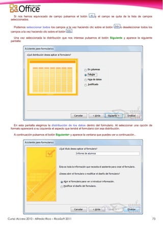 Curso Access 2010 - Alfredo Rico – RicoSoft 2011 73
Si nos hemos equivocado de campo pulsamos el botón y el campo se quita de la lista de campos
seleccionados.
Podemos seleccionar todos los campos a la vez haciendo clic sobre el botón o deseleccionar todos los
campos a la vez haciendo clic sobre el botón .
Una vez seleccionada la distribución que nos interesa pulsamos el botón Siguiente y aparece la siguiente
pantalla:
En esta pantalla elegimos la distribución de los datos dentro del formulario. Al seleccionar una opción de
formato aparecerá a su izquierda el aspecto que tendrá el formulario con esa distribución.
A continuación pulsamos el botón Siguiente> y aparece la ventana que puedes ver a continuación...
 