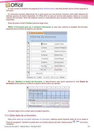 Curso Access 2010 - Alfredo Rico – RicoSoft 2011 74
En esta ventana el asistente nos pregunta el título del formulario, este título también será el nombre asignado al
formulario.
En anteriores versiones disponíamos de un paso previo que nos permitía incorporar cierto estilo utilizando las
distintas opciones de diseño disponibles. En Office 2010 se opta por eliminar este aspecto estético en la propia
creación del formulario. Será más adelante cuando lo manipularemos para incorporar estilos, utilizando los temas
disponibles.
Antes de pulsar el botón Finalizar podremos elegir entre:
Abrir el formulario para ver o introducir información en este caso veremos el resultado del formulario
preparado para la edición de registros, por ejemplo:
o bien, Modificar el diseño del formulario, si seleccionamos esta opción aparecerá la vista Diseño de
formulario donde podremos modificar el aspecto del formulario, por ejemplo:
Si quieres seguir con la unidad, pasa a la página siguiente...
11.3. Editar datos de un formulario
Para editar datos de una tabla utilizando un formulario, debemos abrirlo haciendo doble clic en él, desde el
Panel de navegación. También lo puedes abrir con el botón derecho del ratón, Seleccionando en el menú
contextual.
 