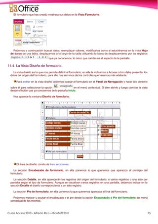 Curso Access 2010 - Alfredo Rico – RicoSoft 2011 75
El formulario que has creado mostrará sus datos en la Vista Formulario.
Podemos a continuación buscar datos, reemplazar valores, modificarlos como si estuviéramos en la vista Hoja
de datos de una tabla, desplazarnos a lo largo de la tabla utilizando la barra de desplazamiento por los registros
que ya conocemos, lo único que cambia es el aspecto de la pantalla.
11.4. La Vista Diseño de formulario
La vista diseño es la que nos permite definir el formulario, en ella le indicamos a Access cómo debe presentar los
datos del origen del formulario, para ello nos servimos de los controles que veremos más adelante.
Para entrar en la vista diseño debemos buscar el formulario en el Panel de Navegación y hacer clic derecho
sobre él para seleccionar la opción en el menú contextual. O bien abrirlo y luego cambiar la vista
desde el botón que ya conocemos de la pestaña Inicio.
Nos aparece la ventana Diseño de formulario:
El área de diseño consta de tres secciones:
La sección Encabezado de formulario, en ella ponemos lo que queremos que aparezca al principio del
formulario.
La sección Detalle, en ella aparecerán los registros del origen del formulario, o varios registros o uno sólo por
pantalla según el tipo de formulario. Aunque se visualicen varios registros en una pantalla, debemos indicar en la
sección Detalle el diseño correspondiente a un sólo registro.
La sección Pie de formulario, en ella ponemos lo que queremos aparezca al final del formulario.
Podemos mostrar u ocultar el encabezado o el pie desde la opción Encabezado o Pie del formulario del menú
contextual de los mismos.
 
