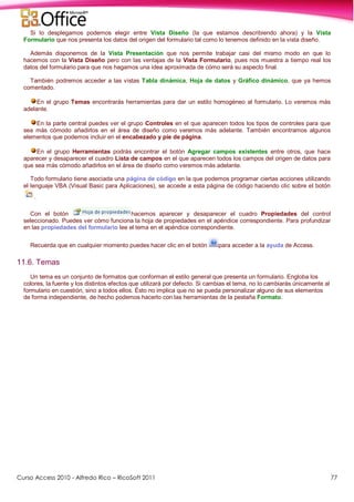 Curso Access 2010 - Alfredo Rico – RicoSoft 2011 77
Si lo desplegamos podemos elegir entre Vista Diseño (la que estamos describiendo ahora) y la Vista
Formulario que nos presenta los datos del origen del formulario tal como lo tenemos definido en la vista diseño.
Además disponemos de la Vista Presentación que nos permite trabajar casi del mismo modo en que lo
hacemos con la Vista Diseño pero con las ventajas de la Vista Formulario, pues nos muestra a tiempo real los
datos del formulario para que nos hagamos una idea aproximada de cómo será su aspecto final.
También podremos acceder a las vistas Tabla dinámica, Hoja de datos y Gráfico dinámico, que ya hemos
comentado.
En el grupo Temas encontrarás herramientas para dar un estilo homogéneo al formulario. Lo veremos más
adelante.
En la parte central puedes ver el grupo Controles en el que aparecen todos los tipos de controles para que
sea más cómodo añadirlos en el área de diseño como veremos más adelante. También encontramos algunos
elementos que podemos incluir en el encabezado y pie de página.
En el grupo Herramientas podrás encontrar el botón Agregar campos existentes entre otros, que hace
aparecer y desaparecer el cuadro Lista de campos en el que aparecen todos los campos del origen de datos para
que sea más cómodo añadirlos en el área de diseño como veremos más adelante.
Todo formulario tiene asociada una página de código en la que podemos programar ciertas acciones utilizando
el lenguaje VBA (Visual Basic para Aplicaciones), se accede a esta página de código haciendo clic sobre el botón
.
Con el botón hacemos aparecer y desaparecer el cuadro Propiedades del control
seleccionado. Puedes ver cómo funciona la hoja de propiedades en el apéndice correspondiente. Para profundizar
en las propiedades del formulario lee el tema en el apéndice correspondiente.
Recuerda que en cualquier momento puedes hacer clic en el botón para acceder a la ayuda de Access.
11.6. Temas
Un tema es un conjunto de formatos que conforman el estilo general que presenta un formulario. Engloba los
colores, la fuente y los distintos efectos que utilizará por defecto. Si cambias el tema, no lo cambiarás únicamente al
formulario en cuestión, sino a todos ellos. Ésto no implica que no se pueda personalizar alguno de sus elementos
de forma independiente, de hecho podemos hacerlo con las herramientas de la pestaña Formato.
 