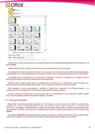 Curso Access 2010 - Alfredo Rico – RicoSoft 2011 78
Para cambiar el tema nos situaremos en la pestaña Diseño de las Herramientas de diseño de formulario, en el
grupo Temas.
Desde el botón Temas, podremos seleccionar de una amplia lista el que más nos guste.
En anteriores versiones no existían los temas, sino que en el momento de la creación del formulario se utilizaban
unas plantillas con un estilo determinado. El concepto es similar, con la ventaja de que los temas son más flexibles.
Si habilitamos las actualizaciones de contenido de Office.com, Access se conectará con la página web de
Microsoft para adquirir más temas cuando éstos estén disponibles.
Podemos crear nuestro propio tema. Si establecemos los estilos con los colores de nuestra empresa, por
ejemplo, podemos pulsar Guardar tema actual... para conservarlo y utilizarlo en otros formularios.
Para recuperar un tema personalizado y aplicarlo a nuestro libro, haremos clic en Buscar temas... y lo
buscaremos entre las carpetas de nuestro equipo, allá donde lo hayamos guardado.
Si hay un tema que se aproxima a lo que buscas, pero no es exactamente lo que desearías, puedes cambiar
alguno de sus aspectos mediante los botones Colores y Fuentes.
11.7. El grupo Controles
Para definir qué información debe aparecer en el formulario y con qué formato, se utilizan lo que llamamos
controles. Un control no es más que un objeto que muestra datos, realiza acciones o se utiliza como
decoración. Por ejemplo, podemos utilizar un cuadro de texto para mostrar datos, un botón de comando para abrir
otro formulario o informe, o una línea o un rectángulo para separar y agrupar controles con el fin de hacerlos más
legibles.
En el grupo Controles de la pestaña Diseño tenemos un botón por cada tipo de controles que se pueden añadir
al formulario. Puedes verlos todos pulsando la flecha inferior derecha del recuadro que los contiene:
 