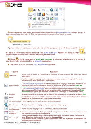 Curso Access 2010 - Alfredo Rico – RicoSoft 2011 79
Cuando queremos crear varios controles del mismo tipo podemos bloquear el control haciendo clic con el
botón secundario del ratón sobre él. En el menú contextual elegiremos Colocar varios controles.
A partir de ese momento se podrán crear todos los controles que queramos de este tipo sin necesidad de hacer
clic sobre el botón correspondiente cada vez. Para quitar el bloqueo hacemos clic sobre el botón o
volvemos a seleccionar la opción del menú contextual para desactivarla.
El botón activará o desactivará la Ayuda a los controles. Si lo tenemos activado (como en la imagen) al
crear determinados controles se abrirá un asistente para guiarnos.
Ahora vamos a ver uno por uno los tipos de controles disponibles:
Icono Control Descripción
Seleccionar
Vuelve a dar al cursor la funcionalidad de selección, anulando cualquier otro control que hubiese
seleccionado.
Cuadro de texto
Se utiliza principalmente para presentar un dato almacenado en un campo del origen del formulario.
Puede ser de dos tipos: dependiente o independiente.
- El cuadro de texto dependiente depende de los datos de un campo y si modificamos el contenido del
cuadro en la vista Formulario estaremos cambiando el dato en el origen. Su propiedad Origen del
control suele ser el nombre del campo a la que está asociado.
- El cuadro de texto independiente permite por ejemplo presentar los resultados de un cálculo o aceptar
la entrada de datos. Modificar el dato de este campo no modifica su tabla origen. Su propiedad Origen
del control será la fórmula que calculará el valor a mostrar, que siempre irá precedida por el signo =.
Etiqueta Sirve para visualizar un texto literal, que escribiremos directamente en el control o en su propiedad Título.
Botón
Al pulsarlo se ejecutará la acción que se le indique, tanto acciones personalizadas como acciones
predefinidas de entre las más de 30 disponibles en su asistente.
Control de pestaña Permite organizar la información a mostrar en pestañas distintas.
Hipervínculo Para incluir un enlace a una página web, un correo electrónico o un programa.
Control de
explorador web
Permite incrustar una página web en el formulario, indicando su dirección.
Control de
navegación
Inserta en el formulario un objeto que facilita la navegación por él. Tiene el mismo efecto que crear
directamente un formulario de tipo Navegación.
Grupo de opciones
Permite delimitar una serie de opciones disponibles que guardan una relación entre sí. Por ejemplo el
grupo Género que podría englobar las opciones Hombre y Mujer.
Se recomienda utilizarlo cuando no haya muchas opciones. Si son más es preferible ahorrar espacio con
cuadros de lista o combinados.
 