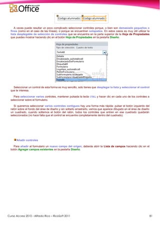 Curso Access 2010 - Alfredo Rico – RicoSoft 2011 81
A veces puede resultar un poco complicado seleccionar controles porque, o bien son demasiado pequeños o
finos (como en el caso de las líneas), o porque se encuentran solapados. En estos casos es muy útil utilizar la
lista desplegable de selección de controles que se encuentra en la parte superior de la Hoja de Propiedades
que puedes mostrar haciendo clic en el botón Hoja de Propiedades en la pestaña Diseño.
Seleccionar un control de esta forma es muy sencillo, solo tienes que desplegar la lista y seleccionar el control
que te interesa.
Para seleccionar varios controles, mantener pulsada la tecla CTRL y hacer clic en cada uno de los controles a
seleccionar sobre el formulario.
Si queremos seleccionar varios controles contiguos hay una forma más rápida: pulsar el botón izquierdo del
ratón sobre el fondo del área de diseño y sin soltarlo arrastrarlo, vemos que aparece dibujado en el área de diseño
un cuadrado, cuando soltemos el botón del ratón, todos los controles que entren en ese cuadrado quedarán
seleccionados (no hace falta que el control se encuentre completamente dentro del cuadrado).
Añadir controles
Para añadir al formulario un nuevo campo del origen, deberás abrir la Lista de campos haciendo clic en el
botón Agregar campos existentes en la pestaña Diseño.
 