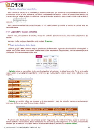 Curso Access 2010 - Alfredo Rico – RicoSoft 2011 83
Cambiar el tamaño de los controles.
Para cambiar el tamaño de un control hay que seleccionarlo para que aparezcan los controladores de tamaño. A
continuación mover el ratón encima de uno de los controladores de tamaño, cuando el puntero toma la forma de
una flecha doble pulsar el botón izquierdo del ratón y sin soltarlo arrastrarlo hasta que el control tome el tamaño
deseado.
Para cambiar el tamaño de varios controles a la vez, seleccionarlos y cambiar el tamaño de uno de ellos, se
cambiarán todos.
11.10. Organizar y ajustar controles
Hemos visto cómo cambiar el tamaño y mover los controles de forma manual, pero existen otras formas de
hacerlo.
Vamos a ver las opciones disponibles en la pestaña Organizar.
Elegir la distribución de los datos.
Desde el grupo Tabla, podemos elegir si queremos que el formulario organice sus controles de forma apilada o
tabular. Para poder utilizar los botones, deberás seleccionar previamente los controles a los que quieras aplicar la
distribución. Normalmente serán todos ellos.
- Apilado coloca un campo bajo el otro, con la etiqueta a la izquierda y el dato a la derecha. Por lo tanto, cada
registro estará en una página independiente y tendremos que ir utilizando los botones para ir atrás y adelante en los
registros.
- Tabular, en cambio, coloca las etiquetas en la zona superior y bajo ella todos los campos organizados por
columnas, de forma que cada fila es un registro distinto.
Al utilizar estas distribuciones, los controles quedan bloqueados. No podrás moverlos a placer o cambiar su
tamaño de forma individualizada. Estas restricciones nos aseguran que no romperemos el esquema perfectamente
alineado que Access crea. Si quieres ser libre de modificarlo, deberás pulsar el botón Quitar diseño.
 