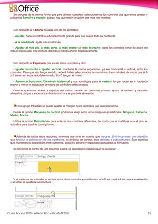 Curso Access 2010 - Alfredo Rico – RicoSoft 2011 85
Se procede de la misma forma que para alinear controles, seleccionamos los controles que queremos ajustar y
pulsamos Tamaño y espacio. Luego, hay que elegir la opción que más nos interesa:
Con respecto al Tamaño de cada uno de los controles:
- Ajustar, hace el control lo suficientemente grande para que quepa todo su contenido.
- A la cuadrícula: ajusta a la cuadrícula.
- Ajustar al más alto, al más corto, al más ancho y al más estrecho: todos los controles toman la altura del
más o menos alto, o la anchura del más o menos ancho, respectivamente.
Con respecto al Espaciado que existe entre un control y otro:
- Igualar horizontal e Igualar vertical: mantiene la misma separación, ya sea horizontal o vertical, entre los
controles. Para que esto tenga sentido, deberá haber seleccionados como mínimo tres controles, de modo que si A
y B tienen un espaciado determinado, B y C tengan el mismo.
- Aumentar horizontal, Disminuir horizontal y sus homólogos para el vertical, lo que hacen es ir haciendo
mayor o menor el espaciado de todos los controles seleccionados.
Cuando queremos alinear y dejarlos del mismo tamaño es preferible primero ajustar el tamaño y después
alinearlos porque a veces al cambiar la anchura se pierde la alineación.
En el grupo Posición se puede ajustar el margen de los controles que seleccionamos.
Desde la opción Márgenes de control, podremos elegir entre unos márgenes predefinidos: Ninguno, Estrecha,
Medio, Ancha.
Utiliza la opción Delimitación para enlazar dos controles diferentes, de modo que si modificas uno el otro se
actualice para cuadrar con el primero.
Además de todas estas opciones, tenemos que tener en cuenta que Access 2010 incorpora una plantilla
que facilita la colocación de los controles. Al arrastrar un control, éste tenderá a autoajustarse. Ésto significa
que mantendrá la separación entre controles, posición, tamaño y espaciado adecuados al formulario.
Si movemos el control de una columna a otra, se coloreará el espacio que va a ocupar:
Y si tratamos de intercalar el control entre otros controles ya existentes, una línea mostrará su nueva localización
y al soltar se ajustará la estructura.
 