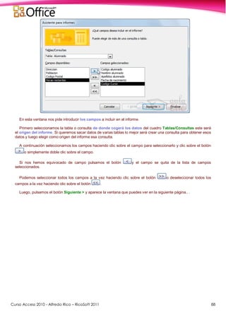 Curso Access 2010 - Alfredo Rico – RicoSoft 2011 88
En esta ventana nos pide introducir los campos a incluir en el informe.
Primero seleccionamos la tabla o consulta de donde cogerá los datos del cuadro Tablas/Consultas este será
el origen del informe. Si queremos sacar datos de varias tablas lo mejor será crear una consulta para obtener esos
datos y luego elegir como origen del informe esa consulta.
A continuación seleccionamos los campos haciendo clic sobre el campo para seleccionarlo y clic sobre el botón
o simplemente doble clic sobre el campo.
Si nos hemos equivocado de campo pulsamos el botón y el campo se quita de la lista de campos
seleccionados.
Podemos seleccionar todos los campos a la vez haciendo clic sobre el botón o deseleccionar todos los
campos a la vez haciendo clic sobre el botón .
Luego, pulsamos el botón Siguiente > y aparece la ventana que puedes ver en la siguiente página.. .
 