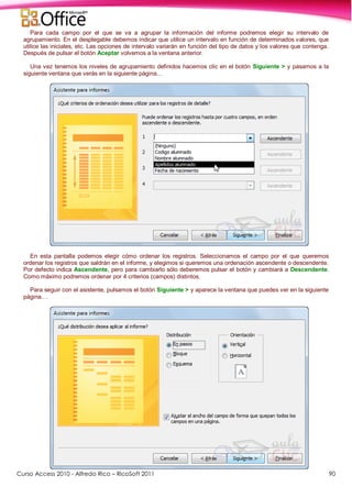Curso Access 2010 - Alfredo Rico – RicoSoft 2011 90
Para cada campo por el que se va a agrupar la información del informe podremos elegir su intervalo de
agrupamiento. En el desplegable debemos indicar que utilice un intervalo en función de determinados valores, que
utilice las iniciales, etc. Las opciones de intervalo variarán en función del tipo de datos y los valores que contenga.
Después de pulsar el botón Aceptar volvemos a la ventana anterior.
Una vez tenemos los niveles de agrupamiento definidos hacemos clic en el botón Siguiente > y pasamos a la
siguiente ventana que verás en la siguiente página...
En esta pantalla podemos elegir cómo ordenar los registros. Seleccionamos el campo por el que queremos
ordenar los registros que saldrán en el informe, y elegimos si queremos una ordenación ascendente o descendente.
Por defecto indica Ascendente, pero para cambiarlo sólo deberemos pulsar el botón y cambiará a Descendente.
Como máximo podremos ordenar por 4 criterios (campos) distintos.
Para seguir con el asistente, pulsamos el botón Siguiente > y aparece la ventana que puedes ver en la siguiente
página.. .
 