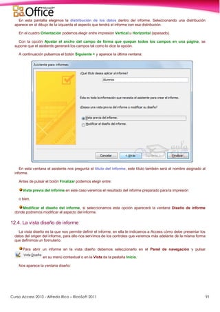 Curso Access 2010 - Alfredo Rico – RicoSoft 2011 91
En esta pantalla elegimos la distribución de los datos dentro del informe. Seleccionando una distribución
aparece en el dibujo de la izquierda el aspecto que tendrá el informe con esa distribución.
En el cuadro Orientación podemos elegir entre impresión Vertical u Horizontal (apaisado).
Con la opción Ajustar el ancho del campo de forma que quepan todos los campos en una página, se
supone que el asistente generará los campos tal como lo dice la opción.
A continuación pulsamos el botón Siguiente > y aparece la última ventana:
En esta ventana el asistente nos pregunta el título del informe, este título también será el nombre asignado al
informe.
Antes de pulsar el botón Finalizar podemos elegir entre:
Vista previa del informe en este caso veremos el resultado del informe preparado para la impresión
o bien,
Modificar el diseño del informe, si seleccionamos esta opción aparecerá la ventana Diseño de informe
donde podremos modificar el aspecto del informe.
12.4. La vista diseño de informe
La vista diseño es la que nos permite definir el informe, en ella le indicamos a Access cómo debe presentar los
datos del origen del informe, para ello nos servimos de los controles que veremos más adelante de la misma forma
que definimos un formulario.
Para abrir un informe en la vista diseño debemos seleccionarlo en el Panel de navegación y pulsar
en su menú contextual o en la Vista de la pestaña Inicio.
Nos aparece la ventana diseño:
 