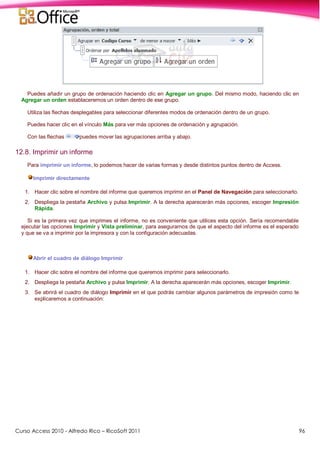 Curso Access 2010 - Alfredo Rico – RicoSoft 2011 96
Puedes añadir un grupo de ordenación haciendo clic en Agregar un grupo. Del mismo modo, haciendo clic en
Agregar un orden establaceremos un orden dentro de ese grupo.
Utiliza las flechas desplegables para seleccionar diferentes modos de ordenación dentro de un grupo.
Puedes hacer clic en el vínculo Más para ver más opciones de ordenación y agrupación.
Con las flechas puedes mover las agrupaciones arriba y abajo.
12.8. Imprimir un informe
Para imprimir un informe, lo podemos hacer de varias formas y desde distintos puntos dentro de Access.
Imprimir directamente
1. Hacer clic sobre el nombre del informe que queremos imprimir en el Panel de Navegación para seleccionarlo.
2. Despliega la pestaña Archivo y pulsa Imprimir. A la derecha aparecerán más opciones, escoger Impresión
Rápida.
Si es la primera vez que imprimes el informe, no es conveniente que utilices esta opción. Sería recomendable
ejecutar las opciones Imprimir y Vista preliminar, para asegurarnos de que el aspecto del informe es el esperado
y que se va a imprimir por la impresora y con la configuración adecuadas.
Abrir el cuadro de diálogo Imprimir
1. Hacer clic sobre el nombre del informe que queremos imprimir para seleccionarlo.
2. Despliega la pestaña Archivo y pulsa Imprimir. A la derecha aparecerán más opciones, escoger Imprimir.
3. Se abrirá el cuadro de diálogo Imprimir en el que podrás cambiar algunos parámetros de impresión como te
explicaremos a continuación:
 