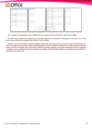 Curso Access 2010 - Alfredo Rico – RicoSoft 2011 99
Si un registro es demasiado ancho, nuestro informe requerirá el doble de folios y será menos legible.
En esos casos, deberemos valorar si es necesario utilizar una orientación Horizontal de la hoja o si es más
conveniente estrechar la superfície del informe o sus controles.
Cuando, como en la imagen, nuestros registros realmente no ocupen mucho y lo que se vaya de madre sea uno
de los controles que introduce Access automáticamente (como el contador de páginas), lo más sencillo es mover o
reducir el control. También será conveniente estrechar controles cuando veamos que realmente se les ha asignado
un espacio que no utilizarán nunca (por ejemplo si el código de cliente está limitado a 5 caracteres y se le dedica un
espacio en que caben 30).
 