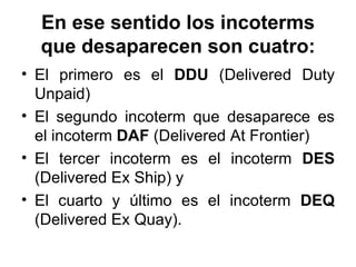 En ese sentido los incoterms que desaparecen son cuatro: <ul><li>El primero es el  DDU  (Delivered Duty Unpaid) </li></ul>...