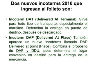 Dos nuevos incoterms 2010 que ingresan al folleto son: <ul><li>Incoterm DAT (Delivered At Terminal).  Sirve para todo tipo...