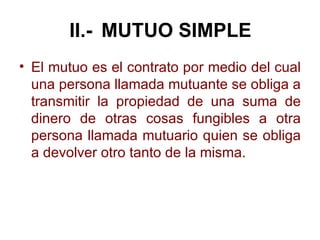 II.- MUTUO SIMPLE <ul><li>El mutuo es el contrato por medio del cual una persona llamada mutuante se obliga a transmitir l...