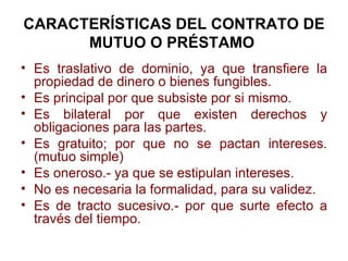CARACTERÍSTICAS DEL CONTRATO DE MUTUO O PRÉSTAMO   <ul><li>Es traslativo de dominio, ya que transfiere la propiedad de din...
