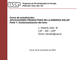 Curso de actualización: APLICACIONES PRODUCTIVAS DE LA ENERGIA SOLAR  Parte 1: Contextualización del tema  L. Roberto Valer  M. LSF  - IEE – USP Email: robvaler@usp.br Programa de Pós-Graduação em Energia PPGE (EP / FEA / IEE / IF) Cusco, 02 de noviembre de 2010 