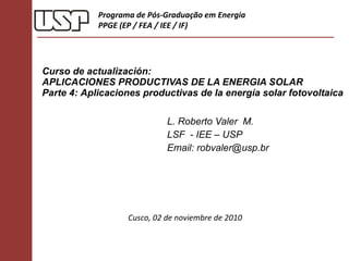 Curso de actualización: APLICACIONES PRODUCTIVAS DE LA ENERGIA SOLAR  Parte 4:  Aplicaciones productivas de la energía solar fotovoltaica  L. Roberto Valer  M. LSF  - IEE – USP Email: robvaler@usp.br Programa de Pós-Graduação em Energia PPGE (EP / FEA / IEE / IF) Cusco, 02 de noviembre de 2010 