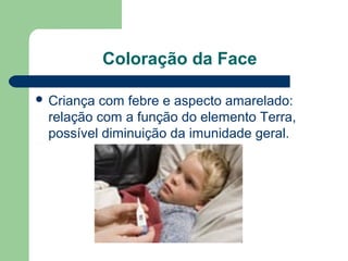 Coloração da Face
 Criança com febre e aspecto amarelado:
relação com a função do elemento Terra,
possível diminuição da imunidade geral.
 