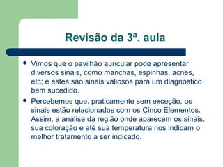 Revisão da 3ª. aula
 Vimos que o pavilhão auricular pode apresentar
diversos sinais, como manchas, espinhas, acnes,
etc; e estes são sinais valiosos para um diagnóstico
bem sucedido.
 Percebemos que, praticamente sem exceção, os
sinais estão relacionados com os Cinco Elementos.
Assim, a análise da região onde aparecem os sinais,
sua coloração e até sua temperatura nos indicam o
melhor tratamento a ser indicado.
 