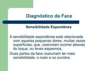 Diagnóstico da Face
Sensibilidade Espontânea
A sensibilidade espontânea está relacionada
com aquelas pequenas dores, muitas vezes
superficiais, que, costumam ocorrer através
do toque, ou leves espasmos.
Duas partes da face costumam ter mais
sensibilidade: o rosto e os ouvidos.
 