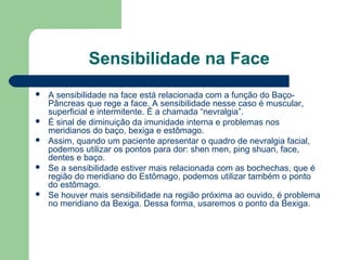 Sensibilidade na Face
 A sensibilidade na face está relacionada com a função do Baço-
Pâncreas que rege a face. A sensibilidade nesse caso é muscular,
superficial e intermitente. É a chamada “nevralgia”.
 É sinal de diminuição da imunidade interna e problemas nos
meridianos do baço, bexiga e estômago.
 Assim, quando um paciente apresentar o quadro de nevralgia facial,
podemos utilizar os pontos para dor: shen men, ping shuan, face,
dentes e baço.
 Se a sensibilidade estiver mais relacionada com as bochechas, que é
região do meridiano do Estômago, podemos utilizar também o ponto
do estômago.
 Se houver mais sensibilidade na região próxima ao ouvido, é problema
no meridiano da Bexiga. Dessa forma, usaremos o ponto da Bexiga.
 
