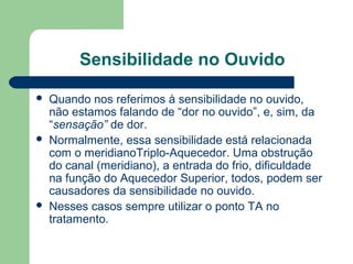 Sensibilidade no Ouvido
 Quando nos referimos à sensibilidade no ouvido,
não estamos falando de “dor no ouvido”, e, sim, da
“sensação” de dor.
 Normalmente, essa sensibilidade está relacionada
com o meridianoTriplo-Aquecedor. Uma obstrução
do canal (meridiano), a entrada do frio, dificuldade
na função do Aquecedor Superior, todos, podem ser
causadores da sensibilidade no ouvido.
 Nesses casos sempre utilizar o ponto TA no
tratamento.
 
