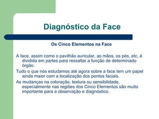 Diagnóstico da Face
Os Cinco Elementos na Face
A face, assim como o pavilhão auricular, as mãos, os pés, etc, é
dividida em partes para ressaltar a função de determinado
órgão.
Tudo o que nós estudamos até agora sobre a face tem um papel
ainda maior com a localização dos pontos faciais.
As mudanças na coloração, textura ou sensibilidade,
especialmente nas regiões dos Cinco Elementos são muito
importante para a observação e diagnóstico.
 