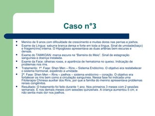 Caso n°3
 Menino de 9 anos com dificuldade de crescimento e muitas dores nas pernas e joehos.
 Exame da Língua: saburra branca densa e forte em toda a língua. Sinal de umidade(baço)
e friagem(rins) interna. O Hipoglosso apresentava as duas artérias bem escuras e
densas.
 Exame do TAMKOAN: marca escura na “Barreira do Meio”. Sinal de estagnação
sanguínea e doença instalada.
 Exame da Face: olheiras roxas, e aparência de hematoma no queixo. Indicação de
problemas nos rins.
 Tratamento: 1ª. Fase: Shen Men – Rins – Sistema Endócrino. O objetivo era restabelecer
o sistema hormonal, expelindo a umidade.
 2ª. Fase: Shen Men – Rins – joelhos – sistema endócrino – coração. O objetivo era
fortalecer os rins bem como a circulação sanguínea. Nessa fase foi indicada uma
Fitoterapia Chinesa auxiliar dos Rins, por que a família do menino apresentava problemas
renais congênitos.
 Resultado: O tratamento foi feito durante 1 ano. Nos primeiros 3 meses com 2 sessões
semanais. E nos demais meses com sessões quinzenais. A criança aumentou 5 cm, e
não sentia mais dor nos joelhos.
 