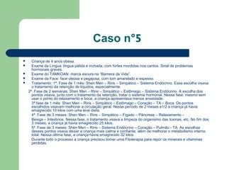 Caso n°5
 Criança de 4 anos obesa.
 Exame da Língua: língua pálida e inchada, com fortes mordidas nos cantos. Sinal de problemas
hormonais graves.
 Exame do TAMKOAN: marca escura na “Barreira da Vida”.
 Exame da Face: face oleosa e pegajosa, com tom amarelado e espesso.
 Tratamento: 1ª. Fase de 1 mês: Shen Men – Rins – Simpático – Sistema Endócrino. Essa escolha visava
o tratamento da retenção de líquidos, especialmente.
2ª. Fase de 2 semanas: Shen Men – Rins – Simpático – Estômago – Sistema Endócrino. A escolha dos
pontos visava, junto com o tratamento da retenção, tratar o sistema hormonal. Nessa fase, mesmo sem
usar o ponto do relaxamento e boca, a criança apresentava menos ansiedade.
3ª.fase de 1 mês: Shen Men – Rins – Simpático – Estômago – Coração – TA – Boca. Os pontos
escolhidos visavam melhorar a circulação geral. Nesse período de 2 meses e1/2 a criança já havia
emagrecido 10 kilos com uma leve dieta.
4ª. Fase de 3 meses: Shen Men – Rins – Simpático – Fígado – Pâncreas – Relaxamento –
Bexiga – Intestinos. Nessa fase, o tratamento visava a limpeza do organismo das toxinas, etc. No fim dos
3 meses, a criança já havia emagrecido 25 kilos.
5ª. Fase de 3 meses: Shen Men – Rins – Sistema Endócrino – Coração – Pulmão - TA. As escolhas
desses pontos visava deixar a criança mais calma e confiante, além de melhorar o metabolismo interno
total. Nessa última fase, a criança havia emagrecido 32 kilos.
Durante todo o processo a criança precisou tomar uma Fitoterapia para repor os minerais e vitaminas
perdidas.
 