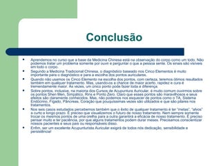 Conclusão
 Aprendemos no curso que a base da Medicina Chinesa está na observação do corpo como um todo. Não
podemos tratar um problema somente por ouvir e perguntar o que a pessoa sente. Os sinais são visíveis
em todo o corpo.
 Segundo a Medicina Tradicional Chinesa, o diagnóstico baseado nos Cinco Elementos é muito
importante para o diagnóstico e para a escolha dos pontos auriculares.
 Quando não usamos os Cinco Elemento na escolha dos pontos, com certeza, teremos ótimos resultados
também em qualquer tratamento. Mas, usando-os a chance de maior acerto, rapidez e cura é
tremendamente maior. Às vezes, um único ponto pode fazer toda a diferença.
 Sobre pontos, inclusive, na maioria dos Cursos de Acupuntura Auricular, é muito comum ouvirmos sobre
os pontos Shen Men, Simpático, Rins e Ponto Zero. Claro que esses pontos são maravilhosos e seus
efeitos são claramente conhecidos. Mas, não podemos nos esquecer de pontos como o TA, Sistema
Endócrino, Fígado, Pâncreas, Coração que pouquíssimas vezes são utilizados e que são pilares nos
tratamentos.
 Nos seis casos estudados percebemos também que o êxito de qualquer tratamento é ter “metas”, “alvos”
a curto e longo prazo. É preciso que visualizemos o futuro de nosso tratamento. Nem sempre somente
trocar os mesmos pontos de uma orelha para a outra garantirá a eficácia de nosso tratamento. É preciso
pensar muito e ter paciência, por que alguns tratamentos podem durar meses. Precisamos conscientizar
nossos pacientes e seus pais ou responsáveis disso.
 Enfim, ser um excelente Acupunturista Auricular exigirá de todos nós dedicação, sensibilidade e
persistência!
 