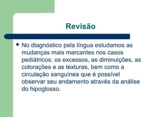 Revisão
 No diagnóstico pela língua estudamos as
mudanças mais marcantes nos casos
pediátricos: os excessos, as diminuições, as
colorações e as texturas, bem como a
circulação sanguínea que é possível
observar seu andamento através da análise
do hipoglosso.
 