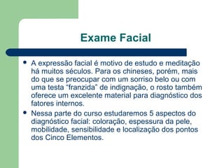 Exame Facial
 A expressão facial é motivo de estudo e meditação
há muitos séculos. Para os chineses, porém, mais
do que se preocupar com um sorriso belo ou com
uma testa “franzida” de indignação, o rosto também
oferece um excelente material para diagnóstico dos
fatores internos.
 Nessa parte do curso estudaremos 5 aspectos do
diagnóstico facial: coloração, espessura da pele,
mobilidade, sensibilidade e localização dos pontos
dos Cinco Elementos.
 
