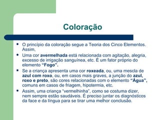 Coloração
 O princípio da coloração segue a Teoria dos Cinco Elementos.
Assim,
 Uma cor avermelhada está relacionada com agitação, alegria,
excesso de irrigação sanguínea, etc. É um fator próprio do
elemento “Fogo”.
 Se a criança apresenta uma cor roxeada, ou, uma mescla de
azul com roxo, ou, em casos mais graves, a junção do azul,
roxo e preto, são cores relacionadas com o elemento “Água”,
comuns em casos de friagem, hipotermia, etc.
 Assim, uma criança “vermelhinha”, como se costuma dizer,
nem sempre estão saudáveis. É preciso juntar os diagnósticos
da face e da língua para se tirar uma melhor conclusão.
 