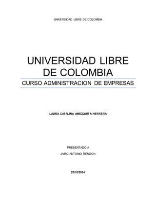 UNIVERSIDAD LIBRE DE COLOMBIA 
UNIVERSIDAD LIBRE 
DE COLOMBIA 
CURSO ADMINISTRACION DE EMPRESAS 
LAURA CATALINA AMEZQUITA HERRERA 
PRESENTADO A 
JAIRO ANTONIO RENDON 
20/10/2014 
 