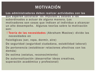 MOTIVACIÓN 
Los administradores deben realizar actividades con las 
que esperen satisfacer los impulsos y deseos a los 
subordinados a actuar de alguna manera. Los 
motivadores son cosas que indicen al individuo a alcanzar 
un alto desempeño. Algunas teorías sobre la motivación 
son: 
 Teoría de las necesidades (Abraham Maslow): divide las 
necesidades en 
fisiológicas (ser, ropa, dormir, aire) 
De seguridad (seguridad ciudadana, estabilidad laboral) 
De per tenencia (establecer relaciones afectivas con los 
demás) 
De estima (estatus, reconocimiento) 
De autorrealización (desarrollar ideas creativas, 
superación académica y profesional) 
 