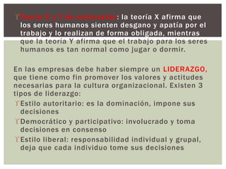  Teoría X y Y de motivación: la teoría X afirma que 
los seres humanos sienten desgano y apatía por el 
trabajo y lo realizan de forma obligada, mientras 
que la teoría Y afirma que el trabajo para los seres 
humanos es tan normal como jugar o dormir. 
En las empresas debe haber siempre un LIDERAZGO, 
que tiene como fin promover los valores y actitudes 
necesarias para la cultura organizacional. Existen 3 
tipos de liderazgo: 
Estilo autoritario: es la dominación, impone sus 
decisiones 
Democrático y participativo: involucrado y toma 
decisiones en consenso 
Estilo liberal: responsabilidad individual y grupal, 
deja que cada individuo tome sus decisiones 
 