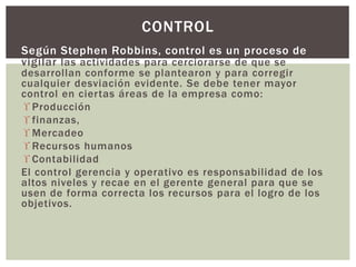 CONTROL 
Según Stephen Robbins, control es un proceso de 
vigilar las actividades para cerciorarse de que se 
desarrollan conforme se plantearon y para corregir 
cualquier desviación evidente. Se debe tener mayor 
control en cier tas áreas de la empresa como: 
 Producción 
 finanzas, 
Mercadeo 
 Recursos humanos 
 Contabilidad 
El control gerencia y operativo es responsabilidad de los 
altos niveles y recae en el gerente general para que se 
usen de forma correcta los recursos para el logro de los 
objetivos. 
 