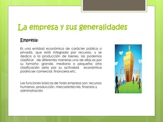 La empresa y sus generalidades 
Empresa: 
Es una entidad económica de carácter pública o 
privada, que está integrada por recursos, y se 
dedica a la producción de bienes, las podemos 
clasificar de diferentes maneras una de ellas es por 
su tamaño: grande, mediana o pequeña; otra 
clasificación seria por su actividad económica 
podría ser comercial, financiera etc. 
Las funciones básicas de toda empresa son: recursos 
humanos, producción, mercadotecnia, finanzas y 
administración 
 