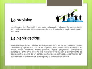 La previsión 
es el análisis de información importante del pasado y el presente promediando 
los posibles desarrollos futuros que cumplan con los objetivos ya planeados por la 
empresa. 
La planificación: 
es el proceso a través del cual se obtiene una visión futura en donde es posible 
determinar y lograr cada uno de los objetivos , esta planificación se clasifica en 
misión, visión, objetivos, metas políticas, reglas, programas, presupuestos 
estrategias entre otras que de una manera u otra buscan el cumplimiento de 
cada objetivo dentro de un periodo de tiempo ya estimado, encontramos con 
esta también la planificación estratégica y la planificación táctica, 
 