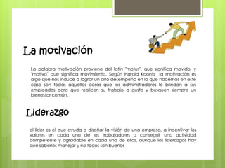 La motivación 
La palabra motivación proviene del latín "motus", que significa movido, y 
"motivo" que significa movimiento. Según Harold Koonts la motivación es 
algo que nos induce a lograr un alto desempeño en lo que hacemos en este 
caso son todas aquellas cosas que los administradores le brindan a sus 
empleados para que realicen su trabajo a gusto y busquen siempre un 
bienestar común. 
Liderazgo 
el líder es el que ayuda a diseñar la visión de una empresa, a incentivar los 
valores en cada uno de los trabajadores a conseguir una actividad 
competente y agradable en cada uno de ellos, aunque los liderazgos hay 
que saberlos manejar y no todos son buenos 
 