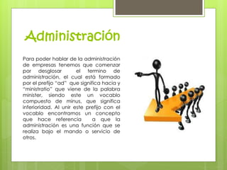 Administración 
Para poder hablar de la administración 
de empresas tenemos que comenzar 
por desglosar el termino de 
administración, el cual está formado 
por el prefijo “ad” que significa hacia y 
“ministratio” que viene de la palabra 
minister, siendo este un vocablo 
compuesto de minus, que significa 
inferioridad. Al unir este prefijo con el 
vocablo encontramos un concepto 
que hace referencia a que la 
administración es una función que se 
realiza bajo el mando o servicio de 
otros. 
 