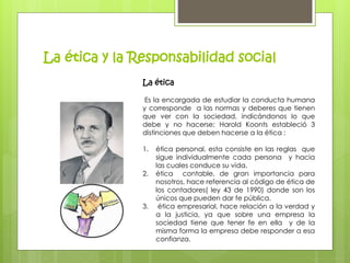 La ética y la Responsabilidad social 
La ética 
Es la encargada de estudiar la conducta humana 
y corresponde a las normas y deberes que tienen 
que ver con la sociedad, indicándonos lo que 
debe y no hacerse; Harold Koonts estableció 3 
distinciones que deben hacerse a la ética : 
1. ética personal, esta consiste en las reglas que 
sigue individualmente cada persona y hacia 
las cuales conduce su vida. 
2. ética contable, de gran importancia para 
nosotros, hace referencia al código de ética de 
los contadores( ley 43 de 1990) donde son los 
únicos que pueden dar fe pública. 
3. ética empresarial, hace relación a la verdad y 
a la justicia, ya que sobre una empresa la 
sociedad tiene que tener fe en ella y de la 
misma forma la empresa debe responder a esa 
confianza. 
 