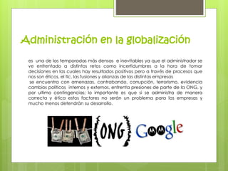 Administración en la globalización 
es una de las temporadas más densas e inevitables ya que el administrador se 
ve enfrentado a distintos retos como incertidumbres a la hora de tomar 
decisiones en las cuales hay resultados positivos pero a través de procesos que 
nos son éticos, el tlc, las fusiones y alianzas de las distintas empresas 
se encuentra con amenazas, contrabando, corrupción, terrorismo, evidencia 
cambios políticos internos y externos, enfrenta presiones de parte de la ONG, y 
por ultimo contingencias; lo importante es que si se administra de manera 
correcta y ética estos factores no serán un problema para las empresas y 
mucho menos detendrán su desarrollo. 
 