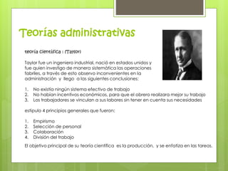 Teorías administrativas 
teoría científica : (Taylor) 
Taylor fue un ingeniero industrial, nació en estados unidos y 
fue quien investigo de manera sistemática las operaciones 
fabriles, a través de esto observo inconvenientes en la 
administración y llego a las siguientes conclusiones: 
1. No existía ningún sistema efectivo de trabajo 
2. No habían incentivos económicos, para que el obrero realizara mejor su trabajo 
3. Los trabajadores se vinculan a sus labores sin tener en cuenta sus necesidades 
estipulo 4 principios generales que fueron: 
1. Empirismo 
2. Selección de personal 
3. Colaboración 
4. División del trabajo 
El objetivo principal de su teoría científica es la producción, y se enfatiza en las tareas. 
 