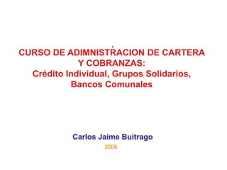 CURSO DE ADIMNISTRACION DE CARTERA
Y COBRANZAS:
Crédito Individual, Grupos Solidarios,
Bancos Comunales
Carlos Jaime Buitrago
2008
 